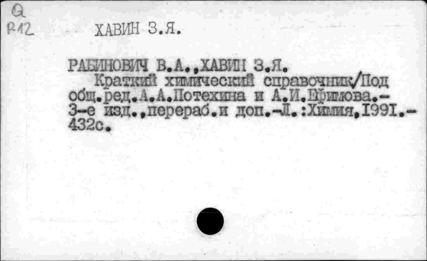 ﻿ХАВИН З.Я.
РАБИНОВИЧ В.А. »ХАВИН З.Я.
Краткий хилнесгсй справочхшц/Под общ.ред.Л.А.Иотехнна и А.И.Щлпдова.-3-е изд.,перераб.и доп.-Л.:Химия,1991. 432с.